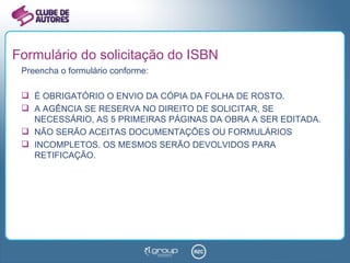 Formulário do solicitação do ISBN Preencha o formulário conforme: É OBRIGATÓRIO O ENVIO DA CÓPIA DA FOLHA DE ROSTO. A AGÊNCIA SE RESERVA NO DIREITO DE SOLICITAR, SE NECESSÁRIO, AS 5 PRIMEIRAS PÁGINAS DA OBRA A SER EDITADA. NÃO SERÃO ACEITAS DOCUMENTAÇÕES OU FORMULÁRIOS INCOMPLETOS. OS MESMOS SERÃO DEVOLVIDOS PARA RETIFICAÇÃO. 