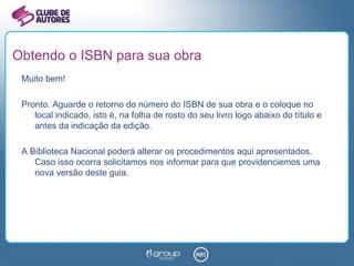 Obtendo o ISBN para sua obra Muito bem! Pronto. Aguarde o retorno do número do ISBN de sua obra e o coloque no local indicado, isto é, na folha de rosto do seu livro logo abaixo do título e antes da indicação da edição. A Biblioteca Nacional poderá alterar os procedimentos aqui apresentados. Caso isso ocorra solicitamos nos informar para que providenciemos uma nova versão deste guia. 