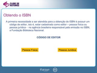 Obtendo o ISBN A primeira necessidade a ser atendida para a obtenção do ISBN é possuir um código de editor, isto é, estar cadastrado como editor – pessoa física ou pessoa jurídica -  na agência brasileira responsável pela emissão no ISBN, a Fundação Biblioteca Nacional. CÓDIGO DE EDITOR Pessoa Física Pessoa Jurídica 