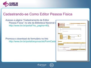 Cadastrando-se Como Editor Pessoa Física Acesse a página “Cadastramento de Editor  Pessoa Física” no site da Biblioteca Nacional ( http://www.bn.br/portal/?nu_pagina=40 ). Promova o download do formulário no link: http://www.bn.br/portal/arquivos/xls/FormCadastroFisico.xls   