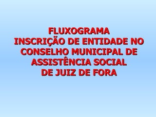 FLUXOGRAMA INSCRIÇÃO DE ENTIDADE NO CONSELHO MUNICIPAL DE ASSISTÊNCIA SOCIAL DE JUIZ DE FORA 
