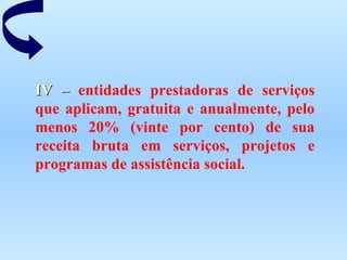 IV –  entidades prestadoras de serviços que aplicam, gratuita e anualmente, pelo menos 20% (vinte por cento) de sua receita bruta em serviços, projetos e programas de assistência social. 