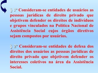 § 1º  Consideram-se entidades de usuários as pessoas jurídicas de direito privado que objetivem defender os direitos de indivíduos e grupos vinculados na Política Nacional de Assistência Social cujos órgãos diretivos sejam compostos por usuários.   § 2º  Consideram-se entidades de defesa dos direitos dos usuários as pessoas jurídicas de direito privado que objetivem defender os interesses coletivos na área da Assistência Social. 