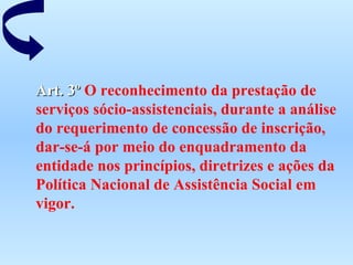 Art. 3º  O reconhecimento da prestação de serviços sócio-assistenciais, durante a análise do requerimento de concessão de inscrição, dar-se-á por meio do enquadramento da entidade nos princípios, diretrizes e ações da Política Nacional de Assistência Social em vigor.   