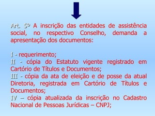Art. 5º  A inscrição das entidades de assistência social, no respectivo Conselho, demanda a apresentação dos documentos:   I -  requerimento; II -  cópia do Estatuto vigente registrado em Cartório de Títulos e Documentos; III -  cópia da ata de eleição e de posse da atual Diretoria, registrada em Cartório de Títulos e Documentos; IV –  cópia atualizada da inscrição no Cadastro Nacional de Pessoas Jurídicas – CNPJ; 