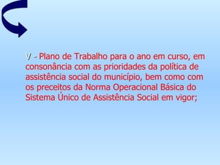 V -  Plano de Trabalho para o ano em curso, em consonância com as prioridades da política de assistência social do município, bem como com os preceitos da Norma Operacional Básica do Sistema Único de Assistência Social em vigor;   