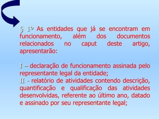 § 1º  As entidades que já se encontram em funcionamento, além dos documentos relacionados no caput deste artigo, apresentarão:   I –  declaração de funcionamento assinada pelo representante legal da entidade; II -  relatório de atividades contendo descrição, quantificação e qualificação das atividades desenvolvidas, referente ao último ano, datado e assinado por seu representante legal; 