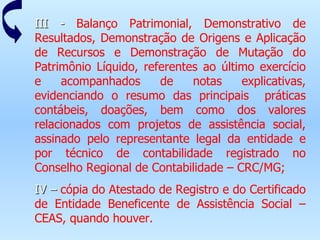III -  Balanço Patrimonial, Demonstrativo de Resultados, Demonstração de Origens e Aplicação de Recursos e Demonstração de Mutação do Patrimônio Líquido, referentes ao último exercício e acompanhados de notas explicativas, evidenciando o resumo das principais  práticas contábeis, doações, bem como dos valores relacionados com projetos de assistência social, assinado pelo representante legal da entidade e por técnico de contabilidade registrado no Conselho Regional de Contabilidade – CRC/MG; IV –  cópia do Atestado de Registro e do Certificado de Entidade Beneficente de Assistência Social – CEAS, quando houver. 