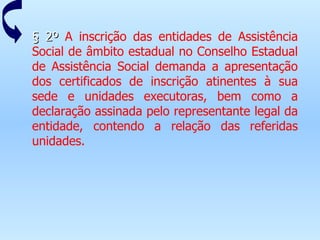 § 2º  A inscrição das entidades de Assistência Social de âmbito estadual no Conselho Estadual de Assistência Social demanda a apresentação dos certificados de inscrição atinentes à sua sede e unidades executoras, bem como a declaração assinada pelo representante legal da entidade, contendo a relação das referidas unidades. 