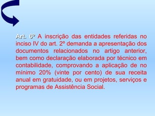 Art. 6º  A inscrição das entidades referidas no inciso IV do art. 2º demanda a apresentação dos documentos relacionados no artigo anterior, bem como declaração elaborada por técnico em contabilidade, comprovando a aplicação de no mínimo 20% (vinte por cento) de sua receita anual em gratuidade, ou em projetos, serviços e programas de Assistência Social.   