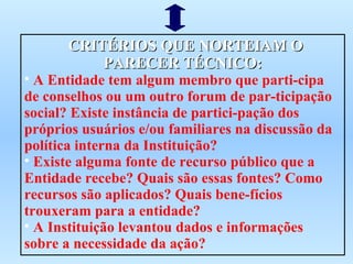 CRITÉRIOS QUE NORTEIAM O PARECER TÉCNICO: A Entidade tem algum membro que parti-cipa de conselhos ou um outro forum de par-ticipação social? Existe instância de partici-pação dos próprios usuários e/ou familiares na discussão da política interna da Instituição? Existe alguma fonte de recurso público que a Entidade recebe? Quais são essas fontes? Como recursos são aplicados? Quais bene-fícios trouxeram para a entidade? A Instituição levantou dados e informações sobre a necessidade da ação? 