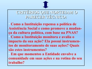 CRITÉRIOS QUE NORTEIAM O PARECER TÉCNICO: Como a Instituição repensa a política de Assistência Social e como promove a mudan-ça da cultura política, com base na PNAS? Como a Instituição monitora e avalia o impacto da sua ação? Ela possui instrumen-tos de monitoramento de suas ações? Quais são estes instrumentos? Em que momentos a Entidade envolve a comunidade em suas ações e na rotina do seu trabalho?  