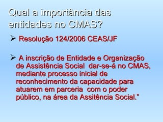 Qual a importância das entidades no CMAS? Resolução 124/2006 CEAS/JF A inscrição de Entidade e Organização de Assistência Social  dar-se-á no CMAS, mediante processo inicial de reconhecimento da capacidade para atuarem em parceria  com o poder público, na área da Assitência Social.” 