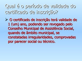 Qual é o período de validade do certificado de inscrição? O certificado de inscrição terá validade de 1 (um) ano, podendo ser revogado pelo Conselho Municipal de Assistência Social, quando de âmbito municipal, se constatadas irregularidades, comprovadas por parecer social ou técnico. 