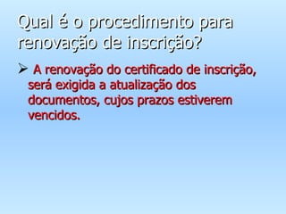 Qual é o procedimento para renovação de inscrição? A renovação do certificado de inscrição, será exigida a atualização dos documentos, cujos prazos estiverem vencidos. 
