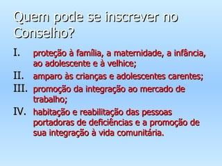 Quem pode se inscrever no Conselho? proteção à família, a maternidade, a infância, ao adolescente e à velhice; amparo às crianças e adolescentes carentes; promoção da integração ao mercado de trabalho; habitação e reabilitação das pessoas portadoras de deficiências e a promoção de sua integração à vida comunitária. 