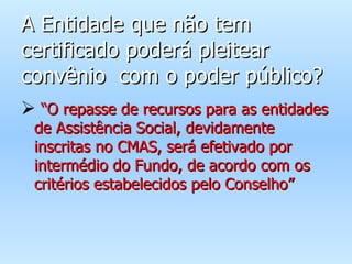 A Entidade que não tem certificado poderá pleitear convênio  com o poder público? “ O repasse de recursos para as entidades de Assistência Social, devidamente inscritas no CMAS, será efetivado por intermédio do Fundo, de acordo com os critérios estabelecidos pelo Conselho” 