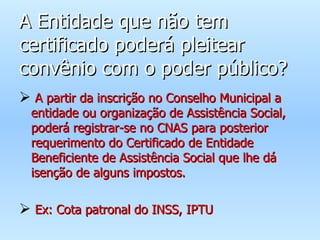 A Entidade que não tem certificado poderá pleitear convênio com o poder público? A partir da inscrição no Conselho Municipal a entidade ou organização de Assistência Social, poderá registrar-se no CNAS para posterior requerimento do Certificado de Entidade Beneficiente de Assistência Social que lhe dá isenção de alguns impostos. Ex: Cota patronal do INSS, IPTU 