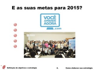 2. Como elaborar sua estratégia
E as suas metas para 2015?
Definição de objetivos e estratégia
 