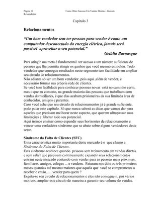 Página 10                   Como Obter Sucesso Em Vendas Diretas – Guia do
Revendedor

                                  Capítulo 3

Relacionamentos

“Um bom vendedor sem ter pessoas para vender é como um
computador desconectado da energia elétrica, jamais será
possível aproveitar o seu potencial.”
                                             Getúlio Barnasque
Para atingir sua meta é fundamental ter acesso a um número suficiente de
pessoas que lhe permita atingir os ganhos que você mesmo estipulou. Todo
vendedor que consegue resultados neste segmento tem facilidade em ampliar
seu círculo de relacionamentos.
Não adianta só ser um bom vendedor, pois aqui ,além de vender, é
necessário formar sua própria rede de clientes.
Se você tem facilidade para conhecer pessoas novas está no caminho certo,
mas o que eu constato, na grande maioria das pessoas que trabalham com
vendas domiciliares, é que elas acabam prisioneiras da sua limitada área de
conhecidos, amigos e parentes.
Caso você ache que seu círculo de relacionamentos já é grande suficiente,
pode pular este capítulo. Só que nunca saberá as dicas que vamos dar para
aqueles que precisam melhorar neste aspecto, que querem ultrapassar suas
limitações e liberar todo seu potencial.
Aqui iremos ensinar como expandir seus horizontes de relacionamento e
vencer uma verdadeira síndrome que se abate sobre alguns vendedores deste
setor.

Síndrome da Falta de Clientes (SFC)
Uma característica muito importante deste mercado é o que chamo a
Síndrome da Falta de Clientes.
Esta síndrome acontece quando pessoas sem treinamento em vendas diretas
e sem saber que precisam continuamente expandir seus relacionamentos
entram neste mercado contando com vender para as pessoas mais próximas,
familiares, amigos, colegas ... e vendem. Faturam nos dois ou três primeiros
meses quantias até mesmo maiores que aquela que você se comprometeu a
receber e então...... vender para quem ?
Esgota-se seu círculo de relacionamentos e eles não conseguem, por vários
motivos, ampliar este círculo de maneira a garantir seu volume de vendas.
 