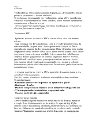 Página 12                   Como Obter Sucesso Em Vendas Diretas – Guia do
Revendedor

vendas além de oferecerem programas de premiação , treinamento e muitas
palestras para manter o pessoal motivado.
O profissional bem sucedido em vendas diretas vence a SFC e amplia seu
círculo de relacionamentos de forma contínua, assim mantém e até mesmo
aumenta o seu volume de vendas.
“Se você quiser ser medíocre faça como todo mundo faz, se você quiser se
destacar faça como os campeões.”

Vencendo a SFC

A primeira maneira de vencer a SFC é vender várias vezes aos mesmos
clientes.
Você consegue isso de várias formas. Uma é revender produtos bons e de
consumo rápido, os quais seus clientes gostarão de comprar de forma
mensal ou no máximo de dois em dois meses. Outra é trabalhar com muitas
empresas de modo a vender várias coisas para o mesmo cliente , neste caso o
importante é sempre ter uma novidade. A terceira opção é trabalhar com
empresas do setor que garantam um contínuo lançamento de novos produtos,
possibilitando também a venda quase que mensal aos mesmos clientes .
Esta maneira não deve ser usada isoladamente , pois ela por si só limita
bastante o seu potencial de obter resultados financeiros e pode fazer você se
contentar com pouco.

 A segunda maneira de vencer a SFC é aumentar, de alguma forma, o seu
círculo de relacionamentos.
Para isto vamos, novamente, nos basear nos vendedores bem sucedidos.
O que eles fazem:
-Gostam de conhecer novas pessoas ou aprendem a gostar.
-Gostam de desafios
-Definem seus potenciais clientes e criam maneiras de chegar até eles
-Têm comprometimento total com seu plano de ação
-Mantêm os clientes já conquistados

Conhecer novas pessoas
Se você ainda não gosta de conhecer novas pessoas ou é tímido pense no
exemplo desta história contada no livro Além do topo , de Zig Ziglar,
famoso escritor e palestrante americano, multimilionário. Ele começou sua
bem sucedida carreira vendendo utensílios para cozinha e sabe como ele
fazia isto? Preparando jantares para grupos de pessoas em suas próprias
 
