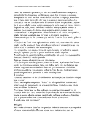 Como Obter Sucesso Em Vendas Diretas – Guia do Revendedor     Página 13



casas. No momento que começou a ter sucesso ele contratou uma pessoa
para atender telefonemas e também para ajudá-lo a preparar os jantares.
Esta pessoa era uma mulher muito tímida e aceitou o emprego, mas disse
que preferia pedir demissão a ter que ir na casa de pessoas estranhas. Ele
concordou com as condições até o dia em que houve um problema. Apesar
de já ter agendado vários jantares para aquela noite surgiram outros clientes
imprevistos e ele , como todo bom vendedor, não quis perder a venda e
agendou mais alguns. Feito isto se desesperou, como cumprir tantos
compromissos? Após pensar em várias alternativas só restou uma possível,
apelar para sua secretária, que por sinal já era muito sua amiga.
No momento que ele lhe contou o que teria de fazer ela ficou muda , pálida e
disse:
- Você vai me fazer viver a pior noite da minha vida, mas como não temos
opção vou lhe ajudar, só fique sabendo que se houver uma próxima eu vou
deixar você se dar mal e sem nenhuma pena.
 Ele concordou com aquilo, ficou até meio chateado por colocá-la naquela
situação e pensou que ela ia querer matá-lo na manhã seguinte.
No outro dia ela o cumprimentou normalmente e ele ,com receio, perguntou-
lhe como tinha sido a noite passada.
Para seu espanto ela começou com entusiasmo:
- Você não pode nem imaginar o quanto me diverti. A primeira família que
visitei me recepcionou muito bem, com bolo e café. Eles me botaram nas
alturas, elogiaram meu trabalho e disseram que eu era uma verdadeira
profissional, até me convidaram a voltar lá. Três das seis famílias tinham
preparado gostosuras para mim e todas me elogiaram.
E concluiu:
- Não me lembro de ter me divertido tanto. Será um prazer fazer isto sempre
que precisar.
Cinco anos depois esta pessoa “tímida” era vice-presidente internacional
encarregada do treinamento em uma companhia de cosméticos que fatura
muitos milhões de dólares.
Você pode pensar que ela deu sorte em encontrar pessoas receptivas no
começo. Você está certo ,mas o fato é que ela soube aproveitar este incentivo
inicial e seguiu adiante, venceu sua inibição e obteve resultados. Aprendeu
que as pessoas colaboram com aqueles que fazem por merecer.
E você o que está esperando?

Desafios
Em vendas diretas os desafios são grandes, todo dia temos que nos empenhar
e buscar nosso resultado. Durante um de meus treinamentos para as
 