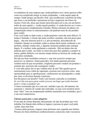 Página 14                   Como Obter Sucesso Em Vendas Diretas – Guia do
Revendedor

revendedoras de uma empresa que vende perfumes ouvi várias queixas sobre
como era complicado atingir as metas estipuladas, e todo aquele papo de
sempre. Então propus um desafio. Pedi que escolhessem o perfume da linha
que fosse o seu preferido e passassem na loja e pegassem um frasco do
mesmo. Feito isto, disse que teriam meia hora para sair à rua, em um bairro
nobre de uma capital, e vender aquele produto. A venda deveria ser à vista e
para uma pessoa completamente estranha. Muitas entraram em pânico em
compensação outras se entusiasmaram e até pediram mais de um produto
para vender.
Caso você tenha se dado conta, a venda proposta é uma das mais difíceis. O
tempo é limitado, o cliente não pode escolher o produto, não tem prazo para
pagar , não tem interesse prévio e é, provavelmente, desconhecido do
vendedor. Quanto ao resultado, todas as alunas desta turma venderam o seu
perfume, metade vendeu dois, e algumas anotaram pedidos para entregar
depois. E o melhor, todas ganharam a comissão . Daí em diante elas me
pediram para vender em todos os intervalos pois lhes ajudaria a cumprir as
metas, ganhar dinheiro e ao mesmo tempo treinar as técnicas de vendas que
estávamos estudando.
Devido aos bons resultados comecei a usar este exercício sempre que
possível e os números foram parecidos. Em média quarenta porcento
vendem mais do que um produto, cinqüenta porcento vendem um produto e
somente dez porcento não conseguem vender.
E você sabe quem são os que vendem mais de um? São aqueles que se
entusiasmam com a idéia de superação, encaram este exercício como uma
oportunidade para se aperfeiçoarem , melhorarem seu desempenho e, ainda
por cima, se divertem durante o processo.
Isto lhe parece um desafio? Tente você mesmo e perceba os resultados.
Se você não tem para quem vender procure um lugar que tenha bastante
gente e venda a qualquer um.
A única reclamação que tive com este método é que ele, obviamente, faz
aumentar o número de vendas não realizadas, ou seja você receberá muito
mais “nãos” mas em compensação também aumentará seus resultados, que é
o seu real compromisso.

Clientes potenciais e como atingi-los
O seu tipo de cliente depende, basicamente, do tipo de produto que você
trabalha. Em função disto defina os lugares e pessoas às quais você pode
vender, faça uma lista.
 Comece pelas pessoas e lugares mais próximos mas expanda seus limites.
Procure em listas telefônicas estabelecimentos comerciais onde você possa
 