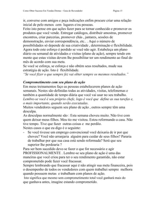 Como Obter Sucesso Em Vendas Diretas – Guia do Revendedor      Página 15



ir, converse com amigos e peça indicações enfim procure criar uma relação
inicial de pelo menos cem lugares e/ou pessoas.
Feito isto pense em que ações fazer para se tornar conhecido e promover os
produtos que você vende. Entregar catálogos, distribuir amostras, promover
encontros, criar parcerias, promover chás , jantares, sessões de
demonstração, enviar correspondência, etc.. . Aqui o número de
possibilidades só depende de sua criatividade , determinação e flexibilidade.
Agora todo este esforço é perdido se você não agir. Estabeleça um plano
diário ou semanal de atividades e visitas (plano de ação), sempre tendo em
mente que estas visitas devem lhe possibilitar ter um rendimento ao final do
mês de acordo com sua meta.
Se você se esforça, se esforça e não obtém seus resultados, mude sua
estratégia de ação. Isto é flexibilidade.
“Se você fizer o que sempre fez vai obter sempre os mesmos resultados.”

Comprometimento com seu plano de ação
Em meus treinamentos faço as pessoas estabelecerem planos de ação
semanais. Nestes são definidas todas as atividades, visitas, telefonemas e
também a quantidade de tempo diária que você vai usar no seu trabalho.
Lembre-se você é seu próprio chefe, logo é você que define as sua tarefas e,
o mais importante, quando serão executadas.
Muitos vendedores seguem seu plano de ação , outros sempre têm uma
desculpa.
As desculpas normalmente são : Esta semana choveu muito. Não tive com
quem deixar meus filhos. Meu tio me visitou. Estou reformando a casa. Não
tive tempo. Tive que fazer outras coisas e me perdôo.
Nestes casos o que eu digo é o seguinte:
- Se você tivesse um emprego convencional você deixaria de ir por que
    choveu? Você não arranjaria alguém para cuidar de seus filhos? Pararia
    de trabalhar por que sua casa está sendo reformada? Será que seu
    superior lhe perdoaria ?
Para ser bem sucedido deve-se fazer o que for necessário e agir
PROFISSIONALMENTE . Lembre-se seu plano de ação é uma das
maneiras que você criou para ter o seu rendimento garantido, não estar
comprometido pode fazer você fracassar.
Sempre lembrando que fracassar aqui é não atingir sua meta financeira, pois
o desempenho de todos os vendedores com quem trabalhei sempre melhora
quando possuem metas e trabalham com planos de ação.
Isto significa que mesmo sem comprometimento total você ganhará mais do
que ganhava antes, imagine estando comprometido.
 