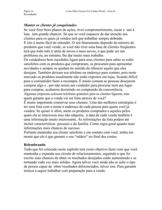 Página 16                    Como Obter Sucesso Em Vendas Diretas – Guia do
Revendedor



Manter os clientes já conquistados
Se você fizer bons planos de ações, tiver comprometimento, ousar e sair à
luta, tem grande chances. Só que se você esquecer de dar atenção aos
clientes para os quais já vendeu terá que trabalhar sempre dobrado.
E isto é muito fácil de entender. O seu faturamento depende do número de
produtos que você vende, se você não tiver uma base de clientes freqüentes
terá que todo mês ir atrás de novos e mais novos, o que pode ser um
problema ou, no mínimo, lhe dar muito mais trabalho.
Os vendedores bem sucedidos ligam para seus clientes para saber se estão
satisfeitos com os produtos que compraram, os procuram para apresentar
novidades e sempre os ajudam no sentido de oferecer aquilo que eles
desejam. Também deixam seu telefone ou endereço para contato, pois neste
mercado os produtos usualmente não estão expostos em lojas, ficando difícil
para o consumidor fazer a recompra. É muito comum as pessoas desejarem
comprar algo e , por não terem um vendedor para procurar nem um lugar
para comprar, acabarem desistindo ou comprando da concorrência.
Algumas empresas colocam telefones gratuitos para os clientes ligarem, mas
quem garante que a venda vai ser feita através de você?
É muito importante conservar seus clientes. Uma das melhores estratégias é
ter uma lista com o nome e endereço de cada pessoa para quem você já
vendeu. Se quiser ir além, anote os produtos comprados e aqueles pelos
quais ela se interessou mas não adquiriu, a data de cada venda também é
uma informação muito interessante. As informações da lista podem até
incluir características pessoais e da família. Como regra geral quanto mais
informações mais chances de sucesso.
Portanto mantenha seu cliente satisfeito e em contato com você, tenha em
mente que ele é que garante o seu “salário” no final das contas.

Relembrando
Tudo que foi colocado neste capítulo tem como objetivo fazer com que você
mantenha e expanda seu círculo de relacionamentos, seguindo o que foi
escrito suas chances de obter os resultados desejados estão aumentando e se
tornando cada vez mais sólidas. Agora talvez você ainda não se ache o tipo
de pessoa capaz de obter resultados diferenciados, talvez sim. Para garantir
iremos a seguir trabalhar com preparação para a venda.
 