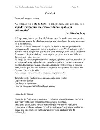 Como Obter Sucesso Em Vendas Diretas – Guia do Revendedor    Página 17



                                             Capítulo 4

Preparando-se para vender

“A emoção é a fonte de tudo – a consciência. Sem emoção, não
se pode transformar escuridão em luz ou apatia em
movimento.”
                                              Carl Gustav Jung
Até aqui você já sabe que deve definir sua meta de rendimento, que precisa
ampliar seu círculo de relacionamentos e que criar planos de ação e executá-
los é fundamental.
Bem, se você está lendo este livro para melhorar seu desempenho como
vendedor, então prepare-se para o seu primeiro teste. Você terá que vender
algumas idéias e sugestões que podem fazer diferença. Esta venda deverá ser
feita ao seu cliente mais importante, aquele que pode alterar sua vida, seu
desempenho : você mesmo.
Ao longo da vida compramos muitas crenças, opiniões, notícias, maneiras de
ser e agir. Algumas delas são boas e nos fazem atingir resultados, outras se
mostram frustrantes e decepcionantes. Agora, se você soubesse a maneira
certa, aquela que nos leva aos nossos objetivos não gostaria de comprá-la?
Portanto compre esta idéia:
Para vender bem é necessário preparar-se para vender.

Três fatores são fundamentais na preparação para venda:
Capacitação técnica
Confiança nos produtos
Estar no estado emocional ideal para vender


Capacitação técnica

Capacitação técnica tem a ver com o conhecimento profundo dos produtos
que você vende e das condições de pagamento e entrega.
Em alguns casos, como vendas por catálogos com muitos itens, fica
complicado conhecer todos os produtos, neste caso é importante confiar na
marca e se informar com outros revendedores se há algum tipo de
reclamação.
 
