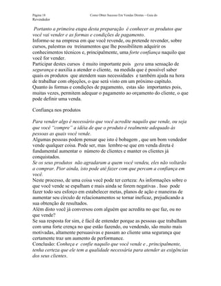 Página 18                   Como Obter Sucesso Em Vendas Diretas – Guia do
Revendedor

 Portanto a primeira etapa desta preparação é conhecer os produtos que
você vai vender e as formas e condições de pagamento.
Informe-se na empresa em que você revende, ou pretende revender, sobre
cursos, palestras ou treinamentos que lhe possibilitem adquirir os
conhecimentos técnicos e, principalmente, uma forte confiança naquilo que
você for vender.
Participar destes cursos é muito importante pois gera uma sensação de
segurança e auxilia a atender o cliente, na medida que é possível saber
quais os produtos que atendem suas necessidades e também ajuda na hora
de trabalhar com objeções, o que será visto em um próximo capítulo.
Quanto às formas e condições de pagamento, estas são importantes pois,
muitas vezes, permitem adequar o pagamento ao orçamento do cliente, o que
pode definir uma venda.

Confiança nos produtos

Para vender algo é necessário que você acredite naquilo que vende, ou seja
que você “compre” a idéia de que o produto é realmente adequado às
pessoas as quais você vende.
Algumas pessoas podem pensar que isto é bobagem , que um bom vendedor
vende qualquer coisa. Pode ser, mas lembre-se que em venda direta é
fundamental aumentar o número de clientes e manter os clientes já
conquistados.
Se os seus produtos não agradaram a quem você vendeu, eles não voltarão
a comprar. Pior ainda, isto pode até fazer com que percam a confiança em
você.
Neste processo, de uma coisa você pode ter certeza: As informações sobre o
que você vende se espalham e mais ainda se forem negativas . Isso pode
fazer todo seu esforço em estabelecer metas, planos de ação e maneiras de
aumentar seu círculo de relacionamentos se tornar ineficaz, prejudicando a
sua obtenção de resultados.
Além disto você já conversou com alguém que acredita no que faz, ou no
que vende?
Se sua resposta for sim, é fácil de entender porque as pessoas que trabalham
com uma forte crença no que estão fazendo, ou vendendo, são muito mais
motivadas, altamente persuasivas e passam ao cliente uma segurança que
certamente traz um aumento de performance.
Conclusão: Conheça e confie naquilo que você vende e , principalmente,
tenha certeza que ele tem a qualidade necessária para atender as exigências
dos seus clientes.
 