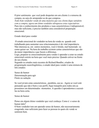 Como Obter Sucesso Em Vendas Diretas – Guia do Revendedor     Página 19




O pior sentimento que você pode despertar em um cliente é o remorso de
compra, ou seja ele arrepender-se do que comprou.
Todo bom vendedor vende de uma maneira que seu cliente fique satisfeito
com a compra, agora um ótimo vendedor ultrapassa estas expectativas.
Para isto o conhecimento dos produtos e suas características é indispensável,
mas não suficiente, é preciso também uma considerável preparação
emocional.

Estado ideal para vender

 O estado emocional do vendedor na hora da venda ou quando está
trabalhando para aumentar seus relacionamentos é de vital importância.
Não interessa se, em outros momentos, você é tímido, mal humorado ou
como quiser ser. Na hora do trabalho existem certas características que são
da maior importância e que fazem a diferença.
Logo, preparar-se emocionalmente para vender é aprender a estar no estado
emocional correto na hora que você mais precisa: Quando estiver na frente
do seu cliente.
Segundo os estudos mais recentes de Richard Bandler, criador da
programação neurolingüística, o estado ideal para vender é uma mistura de
três estados:

Senso de humor
Determinação para agir
Flerte ou sedução

Se você já tem estas características , parabéns, use-as . Agora se você está
pensando que não é bem o seu perfil, fique tranqüilo pois todos nós as
possuímos em determinados momentos. A questão é aprendermos a acessá-
las na hora certa.

Senso de humor

Pense em algum ótimo vendedor que você conheça. Como é o senso de
humor dele?
O bom vendedor tem um apurado senso de humor, não necessariamente
exagerado, mas suficiente para fazer as pessoas às quais ele vende se
sentirem bem.
 