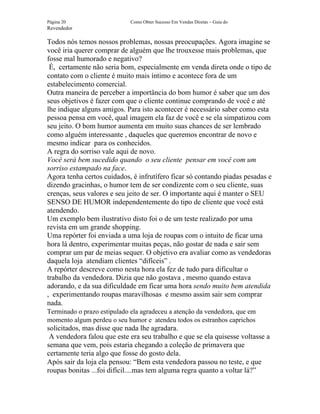 Página 20                    Como Obter Sucesso Em Vendas Diretas – Guia do
Revendedor

Todos nós temos nossos problemas, nossas preocupações. Agora imagine se
você iria querer comprar de alguém que lhe trouxesse mais problemas, que
fosse mal humorado e negativo?
 É, certamente não seria bom, especialmente em venda direta onde o tipo de
contato com o cliente é muito mais íntimo e acontece fora de um
estabelecimento comercial.
Outra maneira de perceber a importância do bom humor é saber que um dos
seus objetivos é fazer com que o cliente continue comprando de você e até
lhe indique alguns amigos. Para isto acontecer é necessário saber como esta
pessoa pensa em você, qual imagem ela faz de você e se ela simpatizou com
seu jeito. O bom humor aumenta em muito suas chances de ser lembrado
como alguém interessante , daqueles que queremos encontrar de novo e
mesmo indicar para os conhecidos.
A regra do sorriso vale aqui de novo.
Você será bem sucedido quando o seu cliente pensar em você com um
sorriso estampado na face.
Agora tenha certos cuidados, é infrutífero ficar só contando piadas pesadas e
dizendo gracinhas, o humor tem de ser condizente com o seu cliente, suas
crenças, seus valores e seu jeito de ser. O importante aqui é manter o SEU
SENSO DE HUMOR independentemente do tipo de cliente que você está
atendendo.
Um exemplo bem ilustrativo disto foi o de um teste realizado por uma
revista em um grande shopping.
Uma repórter foi enviada a uma loja de roupas com o intuito de ficar uma
hora lá dentro, experimentar muitas peças, não gostar de nada e sair sem
comprar um par de meias sequer. O objetivo era avaliar como as vendedoras
daquela loja atendiam clientes “difíceis” .
A repórter descreve como nesta hora ela fez de tudo para dificultar o
trabalho da vendedora. Dizia que não gostava , mesmo quando estava
adorando, e da sua dificuldade em ficar uma hora sendo muito bem atendida
, experimentando roupas maravilhosas e mesmo assim sair sem comprar
nada.
Terminado o prazo estipulado ela agradeceu a atenção da vendedora, que em
momento algum perdeu o seu humor e atendeu todos os estranhos caprichos
solicitados, mas disse que nada lhe agradara.
 A vendedora falou que este era seu trabalho e que se ela quisesse voltasse a
semana que vem, pois estaria chegando a coleção de primavera que
certamente teria algo que fosse do gosto dela.
Após sair da loja ela pensou: “Bem esta vendedora passou no teste, e que
roupas bonitas ...foi difícil....mas tem alguma regra quanto a voltar lá?”
 