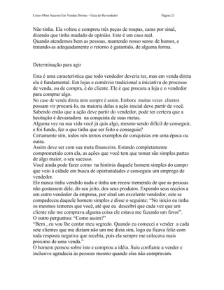 Como Obter Sucesso Em Vendas Diretas – Guia do Revendedor      Página 21



Não tinha. Ela voltou e comprou três peças de roupas, caras por sinal,
dizendo que tinha mudado de opinião. Este é um caso real.
Quando atendemos bem as pessoas, mantendo nosso senso de humor, e
tratando-as adequadamente o retorno é garantido, de alguma forma.


Determinação para agir

Esta é uma característica que todo vendedor deveria ter, mas em venda direta
ela é fundamental. Em lojas e comércio tradicional a iniciativa do processo
de venda, ou de compra, é do cliente. Ele é que procura a loja e o vendedor
para comprar algo.
No caso de venda direta nem sempre é assim. Embora muitas vezes clientes
possam vir procurá-lo, na maioria delas a ação inicial deve partir de você.
Sabendo então que a ação deve partir do vendedor, pode ter certeza que a
hesitação é devastadora na conquista de suas metas.
Alguma vez na sua vida você já quis algo, mesmo sendo difícil de conseguir,
e foi fundo, fez o que tinha que ser feito e conseguiu?
Certamente sim, todos nós temos exemplos de conquistas em uma época ou
outra.
Assim deve ser com sua meta financeira. Estando completamente
comprometido com ela, as ações que você tem que tomar são simples partes
de algo maior, o seu sucesso.
Você ainda pode fazer como na história daquele homem simples do campo
que veio à cidade em busca de oportunidades e conseguiu um emprego de
vendedor.
Ele nunca tinha vendido nada e tinha um receio tremendo de que as pessoas
não gostassem dele, do seu jeito, dos seus produtos. Expondo seus receios a
um outro vendedor da empresa, por sinal um excelente vendedor, este se
compadeceu daquele homem simples e disse o seguinte: “No início eu tinha
os mesmos temores que você, até que eu descobri que cada vez que um
cliente não me comprava alguma coisa ele estava me fazendo um favor”.
O outro perguntou: “Como assim?”
“Bem , eu vou lhe contar meu segredo. Quando eu comecei a vender a cada
sete clientes que me diziam não um me dizia sim, logo eu ficava feliz com
toda resposta negativa que recebia, pois ela sempre me colocava mais
próximo de uma venda.”
O homem pensou sobre isto e comprou a idéia. Saiu confiante a vender e
inclusive agradecia às pessoas mesmo quando elas não compravam.
 