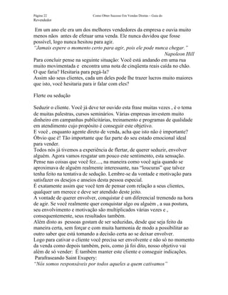 Página 22                   Como Obter Sucesso Em Vendas Diretas – Guia do
Revendedor

 Em um ano ele era um dos melhores vendedores da empresa e ouvia muito
menos nãos antes de efetuar uma venda. Ele nunca duvidou que fosse
possível, logo nunca hesitou para agir.
“Jamais espere o momento certo para agir, pois ele pode nunca chegar.”
                                                              Napoleon Hill
Para concluir pense na seguinte situação: Você está andando em uma rua
muito movimentada e encontra uma nota de cinqüenta reais caída no chão.
O que faria? Hesitaria para pegá-la?
Assim são seus clientes, cada um deles pode lhe trazer lucros muito maiores
que isto, você hesitaria para ir falar com eles?

Flerte ou sedução

Seduzir o cliente. Você já deve ter ouvido esta frase muitas vezes , é o tema
de muitas palestras, cursos seminários. Várias empresas investem muito
dinheiro em campanhas publicitárias, treinamento e programas de qualidade
em atendimento cujo propósito é conseguir este objetivo.
E você , enquanto agente direto de venda, acha que isto não é importante?
Óbvio que é! Tão importante que faz parte do seu estado emocional ideal
para vender.
Todos nós já tivemos a experiência de flertar, de querer seduzir, envolver
alguém. Agora vamos resgatar um pouco este sentimento, esta sensação.
Pense nas coisas que você fez...., na maneira como você agia quando se
aproximava de alguém realmente interessante, nas “loucuras” que talvez
tenha feito na tentativa de sedução. Lembre-se da vontade e motivação para
satisfazer os desejos e anseios desta pessoa especial.
É exatamente assim que você tem de pensar com relação a seus clientes,
qualquer um merece e deve ser atendido deste jeito.
A vontade de querer envolver, conquistar é um diferencial tremendo na hora
de agir. Se você realmente quer conquistar algo ou alguém , a sua postura,
seu envolvimento e motivação são multiplicados várias vezes e ,
consequentemente, seus resultados também.
Além disto as pessoas gostam de ser seduzidas, desde que seja feito da
maneira certa, sem forçar e com muita harmonia de modo a possibilitar ao
outro saber que está tomando a decisão certa ao se deixar envolver.
Logo para cativar o cliente você precisa ser envolvente e não só no momento
da venda como depois também, pois, como já foi dito, nosso objetivo vai
além de só vender: É também manter este cliente e conseguir indicações.
 Parafraseando Saint Exupery:
“Nós somos responsáveis por todos aqueles a quem cativamos”
 