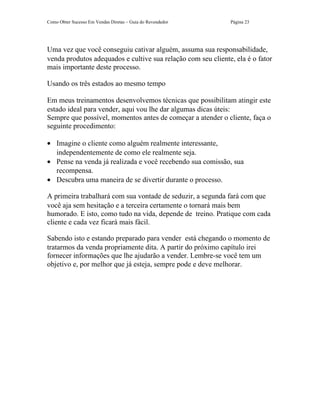 Como Obter Sucesso Em Vendas Diretas – Guia do Revendedor     Página 23




Uma vez que você conseguiu cativar alguém, assuma sua responsabilidade,
venda produtos adequados e cultive sua relação com seu cliente, ela é o fator
mais importante deste processo.

Usando os três estados ao mesmo tempo

Em meus treinamentos desenvolvemos técnicas que possibilitam atingir este
estado ideal para vender, aqui vou lhe dar algumas dicas úteis:
Sempre que possível, momentos antes de começar a atender o cliente, faça o
seguinte procedimento:

• Imagine o cliente como alguém realmente interessante,
  independentemente de como ele realmente seja.
• Pense na venda já realizada e você recebendo sua comissão, sua
  recompensa.
• Descubra uma maneira de se divertir durante o processo.

A primeira trabalhará com sua vontade de seduzir, a segunda fará com que
você aja sem hesitação e a terceira certamente o tornará mais bem
humorado. E isto, como tudo na vida, depende de treino. Pratique com cada
cliente e cada vez ficará mais fácil.

Sabendo isto e estando preparado para vender está chegando o momento de
tratarmos da venda propriamente dita. A partir do próximo capítulo irei
fornecer informações que lhe ajudarão a vender. Lembre-se você tem um
objetivo e, por melhor que já esteja, sempre pode e deve melhorar.
 