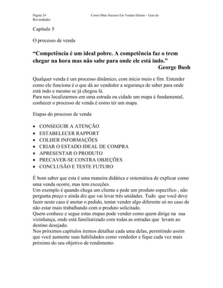 Página 24                    Como Obter Sucesso Em Vendas Diretas – Guia do
Revendedor

Capítulo 5

O processo de venda

“Competência é um ideal pobre. A competência faz o trem
chegar na hora mas não sabe para onde ele está indo.”
                                                 George Bush
Qualquer venda é um processo dinâmico, com início meio e fim. Entender
como ele funciona é o que dá ao vendedor a segurança de saber para onde
está indo e mesmo se já chegou lá.
Para nos localizarmos em uma estrada ou cidade um mapa é fundamental,
conhecer o processo de venda é como ter um mapa.

Etapas do processo de venda

•   CONSEGUIR A ATENÇÃO
•   ESTABELECER RAPPORT
•   COLHER INFORMAÇÕES
•   CRIAR O ESTADO IDEAL DE COMPRA
•   APRESENTAR O PRODUTO
•   PRECAVER-SE CONTRA OBJEÇÕES
•   CONCLUSÃO E TESTE FUTURO

É bom saber que esta é uma maneira didática e sistemática de explicar como
uma venda ocorre, mas tem exceções.
Um exemplo é quando chega um cliente e pede um produto específico , não
pergunta preço e ainda diz que vai levar três unidades. Tudo que você deve
fazer neste caso é anotar o pedido, tentar vender algo diferente só no caso de
não estar mais trabalhando com o produto solicitado.
Quem conhece e segue estas etapas pode vender como quem dirige na sua
vizinhança, onde está familiarizado com todas as estradas que levam ao
destino desejado.
Nos próximos capítulos iremos detalhar cada uma delas, permitindo assim
que você aumente suas habilidades como vendedor e fique cada vez mais
próximo do seu objetivo de rendimento.
 