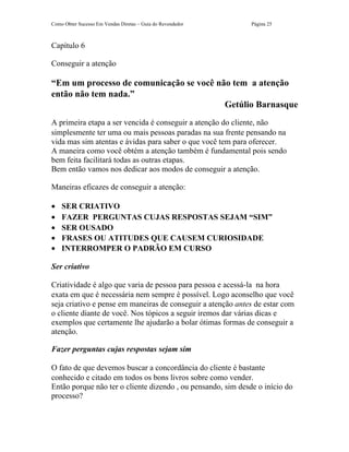 Como Obter Sucesso Em Vendas Diretas – Guia do Revendedor     Página 25



Capítulo 6

Conseguir a atenção

“Em um processo de comunicação se você não tem a atenção
então não tem nada.”
                                         Getúlio Barnasque
A primeira etapa a ser vencida é conseguir a atenção do cliente, não
simplesmente ter uma ou mais pessoas paradas na sua frente pensando na
vida mas sim atentas e ávidas para saber o que você tem para oferecer.
A maneira como você obtém a atenção também é fundamental pois sendo
bem feita facilitará todas as outras etapas.
Bem então vamos nos dedicar aos modos de conseguir a atenção.

Maneiras eficazes de conseguir a atenção:

•   SER CRIATIVO
•   FAZER PERGUNTAS CUJAS RESPOSTAS SEJAM “SIM”
•   SER OUSADO
•   FRASES OU ATITUDES QUE CAUSEM CURIOSIDADE
•   INTERROMPER O PADRÃO EM CURSO

Ser criativo

Criatividade é algo que varia de pessoa para pessoa e acessá-la na hora
exata em que é necessária nem sempre é possível. Logo aconselho que você
seja criativo e pense em maneiras de conseguir a atenção antes de estar com
o cliente diante de você. Nos tópicos a seguir iremos dar várias dicas e
exemplos que certamente lhe ajudarão a bolar ótimas formas de conseguir a
atenção.

Fazer perguntas cujas respostas sejam sim

O fato de que devemos buscar a concordância do cliente é bastante
conhecido e citado em todos os bons livros sobre como vender.
Então porque não ter o cliente dizendo , ou pensando, sim desde o início do
processo?
 