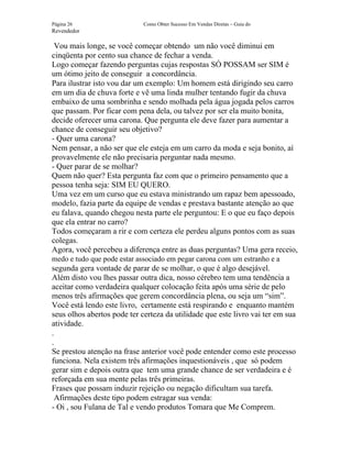 Página 26                    Como Obter Sucesso Em Vendas Diretas – Guia do
Revendedor

 Vou mais longe, se você começar obtendo um não você diminui em
cinqüenta por cento sua chance de fechar a venda.
Logo começar fazendo perguntas cujas respostas SÓ POSSAM ser SIM é
um ótimo jeito de conseguir a concordância.
Para ilustrar isto vou dar um exemplo: Um homem está dirigindo seu carro
em um dia de chuva forte e vê uma linda mulher tentando fugir da chuva
embaixo de uma sombrinha e sendo molhada pela água jogada pelos carros
que passam. Por ficar com pena dela, ou talvez por ser ela muito bonita,
decide oferecer uma carona. Que pergunta ele deve fazer para aumentar a
chance de conseguir seu objetivo?
- Quer uma carona?
Nem pensar, a não ser que ele esteja em um carro da moda e seja bonito, aí
provavelmente ele não precisaria perguntar nada mesmo.
- Quer parar de se molhar?
Quem não quer? Esta pergunta faz com que o primeiro pensamento que a
pessoa tenha seja: SIM EU QUERO.
Uma vez em um curso que eu estava ministrando um rapaz bem apessoado,
modelo, fazia parte da equipe de vendas e prestava bastante atenção ao que
eu falava, quando chegou nesta parte ele perguntou: E o que eu faço depois
que ela entrar no carro?
Todos começaram a rir e com certeza ele perdeu alguns pontos com as suas
colegas.
Agora, você percebeu a diferença entre as duas perguntas? Uma gera receio,
medo e tudo que pode estar associado em pegar carona com um estranho e a
segunda gera vontade de parar de se molhar, o que é algo desejável.
Além disto vou lhes passar outra dica, nosso cérebro tem uma tendência a
aceitar como verdadeira qualquer colocação feita após uma série de pelo
menos três afirmações que gerem concordância plena, ou seja um “sim”.
Você está lendo este livro, certamente está respirando e enquanto mantém
seus olhos abertos pode ter certeza da utilidade que este livro vai ter em sua
atividade.
.
.
Se prestou atenção na frase anterior você pode entender como este processo
funciona. Nela existem três afirmações inquestionáveis , que só podem
gerar sim e depois outra que tem uma grande chance de ser verdadeira e é
reforçada em sua mente pelas três primeiras.
Frases que possam induzir rejeição ou negação dificultam sua tarefa.
  Afirmações deste tipo podem estragar sua venda:
- Oi , sou Fulana de Tal e vendo produtos Tomara que Me Comprem.
 