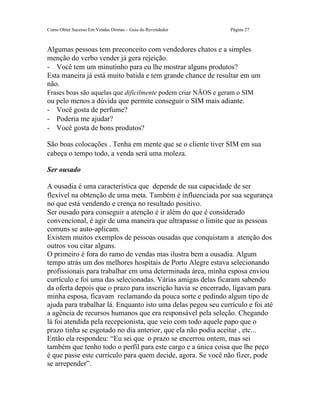 Como Obter Sucesso Em Vendas Diretas – Guia do Revendedor      Página 27



Algumas pessoas tem preconceito com vendedores chatos e a simples
menção do verbo vender já gera rejeição.
- Você tem um minutinho para eu lhe mostrar alguns produtos?
Esta maneira já está muito batida e tem grande chance de resultar em um
não.
Frases boas são aquelas que dificilmente podem criar NÃOS e geram o SIM
ou pelo menos a dúvida que permite conseguir o SIM mais adiante.
- Você gosta de perfume?
- Poderia me ajudar?
- Você gosta de bons produtos?

São boas colocações . Tenha em mente que se o cliente tiver SIM em sua
cabeça o tempo todo, a venda será uma moleza.

Ser ousado

A ousadia é uma característica que depende de sua capacidade de ser
flexível na obtenção de uma meta. Também é influenciada por sua segurança
no que está vendendo e crença no resultado positivo.
Ser ousado para conseguir a atenção é ir além do que é considerado
convencional, é agir de uma maneira que ultrapasse o limite que as pessoas
comuns se auto-aplicam.
Existem muitos exemplos de pessoas ousadas que conquistam a atenção dos
outros vou citar alguns.
O primeiro é fora do ramo de vendas mas ilustra bem a ousadia. Algum
tempo atrás um dos melhores hospitais de Porto Alegre estava selecionando
profissionais para trabalhar em uma determinada área, minha esposa enviou
currículo e foi uma das selecionadas. Várias amigas delas ficaram sabendo
da oferta depois que o prazo para inscrição havia se encerrado, ligavam para
minha esposa, ficavam reclamando da pouca sorte e pedindo algum tipo de
ajuda para trabalhar lá. Enquanto isto uma delas pegou seu currículo e foi até
a agência de recursos humanos que era responsável pela seleção. Chegando
lá foi atendida pela recepcionista, que veio com todo aquele papo que o
prazo tinha se esgotado no dia anterior, que ela não podia aceitar , etc...
Então ela respondeu: “Eu sei que o prazo se encerrou ontem, mas sei
também que tenho todo o perfil para este cargo e a única coisa que lhe peço
é que passe este currículo para quem decide, agora. Se você não fizer, pode
se arrepender”.
 