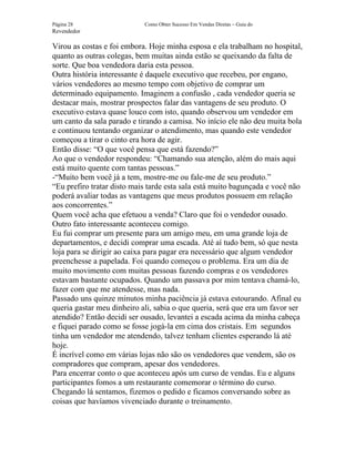 Página 28                   Como Obter Sucesso Em Vendas Diretas – Guia do
Revendedor

Virou as costas e foi embora. Hoje minha esposa e ela trabalham no hospital,
quanto as outras colegas, bem muitas ainda estão se queixando da falta de
sorte. Que boa vendedora daria esta pessoa.
Outra história interessante é daquele executivo que recebeu, por engano,
vários vendedores ao mesmo tempo com objetivo de comprar um
determinado equipamento. Imaginem a confusão , cada vendedor queria se
destacar mais, mostrar prospectos falar das vantagens de seu produto. O
executivo estava quase louco com isto, quando observou um vendedor em
um canto da sala parado e tirando a camisa. No início ele não deu muita bola
e continuou tentando organizar o atendimento, mas quando este vendedor
começou a tirar o cinto era hora de agir.
Então disse: “O que você pensa que está fazendo?”
Ao que o vendedor respondeu: “Chamando sua atenção, além do mais aqui
está muito quente com tantas pessoas.”
-“Muito bem você já a tem, mostre-me ou fale-me de seu produto.”
“Eu prefiro tratar disto mais tarde esta sala está muito bagunçada e você não
poderá avaliar todas as vantagens que meus produtos possuem em relação
aos concorrentes.”
Quem você acha que efetuou a venda? Claro que foi o vendedor ousado.
Outro fato interessante aconteceu comigo.
Eu fui comprar um presente para um amigo meu, em uma grande loja de
departamentos, e decidi comprar uma escada. Até aí tudo bem, só que nesta
loja para se dirigir ao caixa para pagar era necessário que algum vendedor
preenchesse a papelada. Foi quando começou o problema. Era um dia de
muito movimento com muitas pessoas fazendo compras e os vendedores
estavam bastante ocupados. Quando um passava por mim tentava chamá-lo,
fazer com que me atendesse, mas nada.
Passado uns quinze minutos minha paciência já estava estourando. Afinal eu
queria gastar meu dinheiro ali, sabia o que queria, será que era um favor ser
atendido? Então decidi ser ousado, levantei a escada acima da minha cabeça
e fiquei parado como se fosse jogá-la em cima dos cristais. Em segundos
tinha um vendedor me atendendo, talvez tenham clientes esperando lá até
hoje.
É incrível como em várias lojas não são os vendedores que vendem, são os
compradores que compram, apesar dos vendedores.
Para encerrar conto o que aconteceu após um curso de vendas. Eu e alguns
participantes fomos a um restaurante comemorar o término do curso.
Chegando lá sentamos, fizemos o pedido e ficamos conversando sobre as
coisas que havíamos vivenciado durante o treinamento.
 