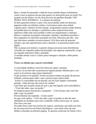 Como Obter Sucesso Em Vendas Diretas – Guia do Revendedor      Página 29



Bem, o tempo foi passando e nada de nossa comida chegar, reclamamos
várias vezes ao garçom até que pela quarta vez desistimos pois era inútil. Foi
quando um dos alunos viu em cima da mesa um panfleto dizendo: USE
NOSSA TELE-ENTREGA. E o número do telefone.
Já fazia quarenta minutos e pelo visto nosso pedido ainda iria demorar,
pegamos então um telefone celular e resolvemos tomar uma atitude.
Ligamos para o número da tele-entrega , perguntamos quanto tempo demora
um pedido para ser entregue e recebemos como resposta meia hora,
repetimos então todo nosso pedido e então nos perguntaram o endereço.
Demos o endereço do próprio restaurante. Quando o atendente percebeu o
fato, perguntou se estávamos passando um trote. Dissemos que não , mas
que estávamos sentados na mesa número 14 já fazia mais de quarenta
minutos, que não suportávamos mais a demora e só queríamos jantar mais
rápido.
Não se passou um minuto e o gerente chegou em nossa mesa literalmente
vermelho de vergonha, pediu mil desculpas, deu algumas explicações e logo
em seguida estávamos rindo e jantando.
A ousadia muitas vezes é a chave para conseguir a atenção e abrir portas
fechadas.

Frases ou atitudes que causem curiosidade

A curiosidade também é uma boa forma de captar a atenção.
Você já viu na televisão ou presenciou alguém parado olhando para o céu
como se lá existisse algo muito importante?
O que acontece em seguida? Temos em pouco tempo um grupo de pessoas
olhando, curiosas para saber o que a pessoa estava observando.
 Assim é a curiosidade ela nos prende, nos faz ficar ligados e prestando
atenção , então por que não usá-la em vendas?
Uma frase que eu gosto muito de usar e que tem ligação com curiosidade é:
-“Você não sabe o que vai perder.”
Já imaginou parar uma pessoa e perguntar : - Com licença, mas você não
sabe o que vai perder!
Provavelmente ela responda: - Como assim?
No que você replica: - Você não sabe o que vai perder se não der uma
olhadinha nos produtos que estou vendendo, tenho certeza que vai gostar.
Eles tem a sua cara.
Ou então fazer como um corretor de seguros, americano, que tinha em cima
de sua mesa um livro de Ernest Hemingway com várias notas de cem
dólares colocadas na primeira página. As pessoas sentavam em frente a ele e
 