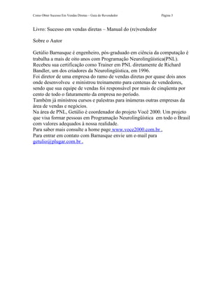 Como Obter Sucesso Em Vendas Diretas – Guia do Revendedor   Página 3



Livro: Sucesso em vendas diretas – Manual do (re)vendedor

Sobre o Autor

Getúlio Barnasque é engenheiro, pós-graduado em ciência da computação é
trabalha a mais de oito anos com Programação Neurolingüística(PNL).
Recebeu sua certificação como Trainer em PNL diretamente de Richard
Bandler, um dos criadores da Neurolingüística, em 1996.
Foi diretor de uma empresa do ramo de vendas diretas por quase dois anos
onde desenvolveu e ministrou treinamento para centenas de vendedores,
sendo que sua equipe de vendas foi responsável por mais de cinqüenta por
cento de todo o faturamento da empresa no período.
Também já ministrou cursos e palestras para inúmeras outras empresas da
área de vendas e negócios.
Na área de PNL, Getúlio é coordenador do projeto Você 2000. Um projeto
que visa formar pessoas em Programação Neurolingüística em todo o Brasil
com valores adequados à nossa realidade.
Para saber mais consulte a home page www.voce2000.com.br .
Para entrar em contato com Barnasque envie um e-mail para
getulio@plugar.com.br .
 
