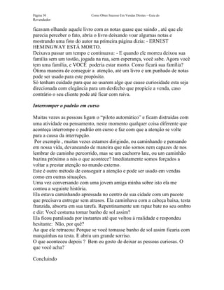 Página 30                  Como Obter Sucesso Em Vendas Diretas – Guia do
Revendedor

ficavam olhando aquele livro com as notas quase que saindo , até que ele
parecia perceber o fato, abria o livro deixando voar algumas notas e
mostrando uma foto do autor na primeira página dizia: - ERNEST
HEMINGWAY ESTÁ MORTO.
Deixava passar um tempo e continuava: - E quando ele morreu deixou sua
família sem um tostão, jogada na rua, sem esperança, você sabe. Agora você
tem uma família, e VOCÊ poderia estar morto. Como ficará sua família?
Ótima maneira de conseguir a atenção, até um livro e um punhado de notas
pode ser usado para este propósito.
Só tenham cuidado para que ao usarem algo que cause curiosidade esta seja
direcionada com elegância para um desfecho que propicie a venda, caso
contrário o seu cliente pode até ficar com raiva.

Interromper o padrão em curso

Muitas vezes as pessoas ligam o “piloto automático” e ficam distraídas com
uma atividade ou pensamento, neste momento qualquer coisa diferente que
aconteça interrompe o padrão em curso e faz com que a atenção se volte
para a causa da interrupção.
 Por exemplo , muitas vezes estamos dirigindo, ou caminhando e pensando
em nossa vida, devaneando de maneira que não somos nem capazes de nos
lembrar do caminho percorrido, mas se um cachorro late, ou um caminhão
buzina próximo a nós o que acontece? Imediatamente somos forçados a
voltar a prestar atenção no mundo externo.
Este é outro método de conseguir a atenção e pode ser usado em vendas
como em outras situações.
Uma vez conversando com uma jovem amiga minha sobre isto ela me
contou a seguinte história.
Ela estava caminhando apressada no centro de sua cidade com um pacote
que precisava entregar sem atrasos. Ela caminhava com a cabeça baixa, testa
franzida, absorta em sua tarefa. Repentinamente um rapaz bate no seu ombro
e diz: Você costuma tomar banho de sol assim?
Ela ficou paralisada por instantes até que voltou à realidade e respondeu
hesitante: Não, por quê?
Ao que ele retrucou: Porque se você tomasse banho de sol assim ficaria com
marquinhas na testa. E abriu um grande sorriso.
O que aconteceu depois ? Bem eu gosto de deixar as pessoas curiosas. O
que você acha?

Concluindo
 