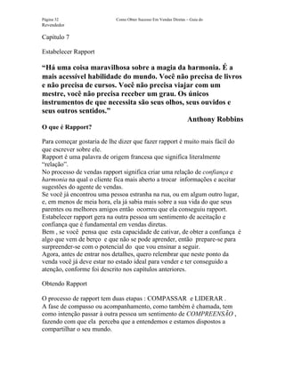 Página 32                  Como Obter Sucesso Em Vendas Diretas – Guia do
Revendedor

Capítulo 7

Estabelecer Rapport

“Há uma coisa maravilhosa sobre a magia da harmonia. É a
mais acessível habilidade do mundo. Você não precisa de livros
e não precisa de cursos. Você não precisa viajar com um
mestre, você não precisa receber um grau. Os únicos
instrumentos de que necessita são seus olhos, seus ouvidos e
seus outros sentidos.”
                                              Anthony Robbins
O que é Rapport?

Para começar gostaria de lhe dizer que fazer rapport é muito mais fácil do
que escrever sobre ele.
Rapport é uma palavra de origem francesa que significa literalmente
“relação”.
No processo de vendas rapport significa criar uma relação de confiança e
harmonia na qual o cliente fica mais aberto a trocar informações e aceitar
sugestões do agente de vendas.
Se você já encontrou uma pessoa estranha na rua, ou em algum outro lugar,
e, em menos de meia hora, ela já sabia mais sobre a sua vida do que seus
parentes ou melhores amigos então ocorreu que ela conseguiu rapport.
Estabelecer rapport gera na outra pessoa um sentimento de aceitação e
confiança que é fundamental em vendas diretas.
Bem , se você pensa que esta capacidade de cativar, de obter a confiança é
algo que vem de berço e que não se pode aprender, então prepare-se para
surpreender-se com o potencial do que vou ensinar a seguir.
Agora, antes de entrar nos detalhes, quero relembrar que neste ponto da
venda você já deve estar no estado ideal para vender e ter conseguido a
atenção, conforme foi descrito nos capítulos anteriores.

Obtendo Rapport

O processo de rapport tem duas etapas : COMPASSAR e LIDERAR .
A fase de compasso ou acompanhamento, como também é chamada, tem
como intenção passar à outra pessoa um sentimento de COMPREENSÃO ,
fazendo com que ela perceba que a entendemos e estamos dispostos a
compartilhar o seu mundo.
 