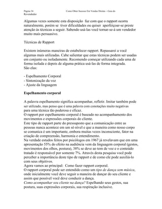 Página 34                    Como Obter Sucesso Em Vendas Diretas – Guia do
Revendedor

Algumas vezes somente esta disposição faz com que o rapport ocorra
naturalmente, porém se tiver dificuldades ou quiser aperfeiçoar-se preste
atenção às técnicas a seguir. Sabendo usá-las você tornar-se-á um vendedor
muito mais persuasivo.

Técnicas de Rapport

Existem inúmeras maneiras de estabelecer rapport. Repassarei a você
algumas mais utilizadas. Cabe salientar que estas técnicas podem ser usadas
em conjunto ou isoladamente. Recomendo começar utilizando cada uma de
forma isolada e depois de alguma prática usá-las de forma integrada.
São elas:

- Espelhamento Corporal
- Sintonização da voz
- Ajuste da linguagem

Espelhamento corporal

A palavra espelhamento significa acompanhar, refletir. Imitar também pode
ser utilizado, mas penso que é uma palavra com conotações muito negativas
para uma técnica tão poderosa e eficaz.
O rapport por espelhamento corporal é baseado no acompanhamento dos
movimentos e expressões corporais do cliente.
Este tipo de rapport parte do pressuposto que a comunicação entre as
pessoas nunca acontece em um só nível e que a maneira como nosso corpo
se comunica é um importante, embora muitas vezes inconsciente, fator na
criação de compreensão, harmonia e entendimento.
Na verdade estudos feitos por psicólogos em 1967 já revelavam que em uma
apresentação 55% do efeito na audiência vem da linguagem corporal (gestos,
movimentos dos olhos, postura), 38% se deve ao tom de voz e o conteúdo
tratado é responsável por somente 7%. Através desta pesquisa você pode
perceber a importância deste tipo de rapport e de como ele pode auxiliá-lo
com seus objetivos.
Agora vamos ao principal: Como fazer rapport corporal.
O rapport corporal pode ser entendido como um tipo de dança sem música,
onde inicialmente você deve seguir a maneira de dançar do seu cliente e
assim que possível você deve conduzir a dança.
Como acompanhar seu cliente na dança? Espelhando seus gestos, sua
postura, suas expressões corporais, sua respiração inclusive.
 