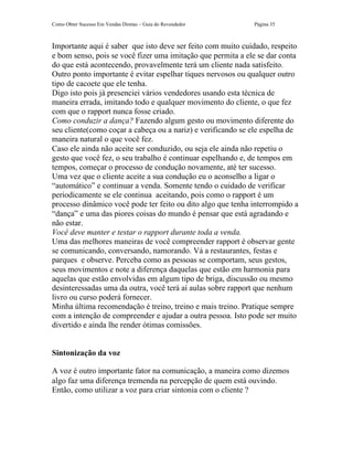 Como Obter Sucesso Em Vendas Diretas – Guia do Revendedor    Página 35



Importante aqui é saber que isto deve ser feito com muito cuidado, respeito
e bom senso, pois se você fizer uma imitação que permita a ele se dar conta
do que está acontecendo, provavelmente terá um cliente nada satisfeito.
Outro ponto importante é evitar espelhar tiques nervosos ou qualquer outro
tipo de cacoete que ele tenha.
Digo isto pois já presenciei vários vendedores usando esta técnica de
maneira errada, imitando todo e qualquer movimento do cliente, o que fez
com que o rapport nunca fosse criado.
Como conduzir a dança? Fazendo algum gesto ou movimento diferente do
seu cliente(como coçar a cabeça ou a nariz) e verificando se ele espelha de
maneira natural o que você fez.
Caso ele ainda não aceite ser conduzido, ou seja ele ainda não repetiu o
gesto que você fez, o seu trabalho é continuar espelhando e, de tempos em
tempos, começar o processo de condução novamente, até ter sucesso.
Uma vez que o cliente aceite a sua condução eu o aconselho a ligar o
“automático” e continuar a venda. Somente tendo o cuidado de verificar
periodicamente se ele continua aceitando, pois como o rapport é um
processo dinâmico você pode ter feito ou dito algo que tenha interrompido a
“dança” e uma das piores coisas do mundo é pensar que está agradando e
não estar.
Você deve manter e testar o rapport durante toda a venda.
Uma das melhores maneiras de você compreender rapport é observar gente
se comunicando, conversando, namorando. Vá a restaurantes, festas e
parques e observe. Perceba como as pessoas se comportam, seus gestos,
seus movimentos e note a diferença daquelas que estão em harmonia para
aquelas que estão envolvidas em algum tipo de briga, discussão ou mesmo
desinteressadas uma da outra, você terá aí aulas sobre rapport que nenhum
livro ou curso poderá fornecer.
Minha última recomendação é treino, treino e mais treino. Pratique sempre
com a intenção de compreender e ajudar a outra pessoa. Isto pode ser muito
divertido e ainda lhe render ótimas comissões.


Sintonização da voz

A voz é outro importante fator na comunicação, a maneira como dizemos
algo faz uma diferença tremenda na percepção de quem está ouvindo.
Então, como utilizar a voz para criar sintonia com o cliente ?
 