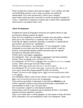 Como Obter Sucesso Em Vendas Diretas – Guia do Revendedor       Página 37



Neste exemplo há a essência deste tipo de rapport . Use-o sempre, até onde
sua flexibilidade permitir, sem se forçar ou perder seu sentido de
autenticidade. Ele é mais inconsciente e efetivo que o corporal.
Agora tenha certeza que não é necessário se tornar um perfeito imitador de
vozes, o importante é compassar a maneira que o cliente fala e rapidamente
trazê-lo para o seu próprio ritmo e tom.


Ajuste de linguagem

O rapport por ajuste de linguagem mereceria um capítulo inteiro se aqui
estivéssemos falando somente de rapport.
Neste livro irei simplificar ao máximo o assunto, mas sem perder o objetivo
final, que é criar a harmonia e a confiança entre você e seu cliente.
Neste tipo de rapport as palavras utilizadas, o conteúdo e o significado do
que foi dito é que devem ser “espelhados”.
Para isto eu recomendo o “eco inteligente”. O “eco inteligente” é feito
retornando ao seu cliente uma frase igual ou muito similar a qual ele
proferiu acrescentando algumas opiniões pessoais logo em seguida.
Exemplos de utilização desta técnica:
Cliente: Quero algo lindo e confortável.
Eco Inteligente: Sim, com algo lindo e confortável você ficará satisfeito.
Cliente: Estou em dúvida entre o produto no 3 e o no 4.
Eco inteligente: Se você está em dúvida entre o produto no 3 e o no 4, compre
os dois. Tenho certeza que será uma ótima compra.
Cliente: Muito leve, gostei mas não sei se vou levar agora.
Eco Inteligente: Se você achou muito leve e gostou mas não sabe se vai
levar agora, posso lhe entregar quando for mais conveniente.
Cliente: Eu preciso achar bonito depois falar com meu marido para saber
se ele aprova.
Eco inteligente: Ótimo, então dê uma olhada, ache um bonito e depois pode
falar com seu marido pois penso que ele aprovará.
Como pode ter percebido o importante é usar palavras idênticas as do
cliente, seguindo a ordem em que foram pronunciadas e intercalando, ou
acrescentando no final, o que você quer dizer.
Isto vai acelerar o rapport e é extremamente poderoso.
Nesta técnica a fase de compassar está na repetição da frase e você lidera
quando acrescenta sugestões e opiniões.
Algo a ser evitado aqui é o efeito papagaio, ou seja repetir as frases de forma
óbvia, utilizando o eco sem inteligência e não o eco inteligente. Tenho
 