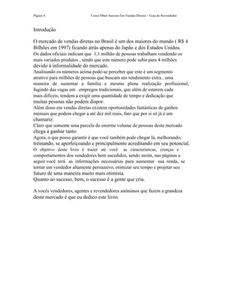 Página 4                    Como Obter Sucesso Em Vendas Diretas – Guia do Revendedor



Introdução

O mercado de vendas diretas no Brasil é um dos maiores do mundo ( R$ 4
Bilhões em 1997) ficando atrás apenas do Japão e dos Estados Unidos.
Os dados oficiais indicam que 1,1 milhão de pessoas trabalham vendendo os
mais variados produtos , sendo que este número pode subir para 4 milhões
devido à informalidade do mercado.
Analisando os números acima pode-se perceber que este é um segmento
atrativo para milhões de pessoas que buscam um rendimento extra , uma
maneira de sustentar a família e mesmo plena realização profissional,
fugindo das vagas em empregos tradicionais, que além de estarem cada
mais difíceis, tendem a exigir uma quantidade de tempo e dedicação que
muitas pessoas não podem dispor.
Além disso em vendas diretas existem oportunidades fantásticas de ganhos
mensais que podem chegar a até dez mil reais, fato que por si só já é um
chamariz.
Claro que somente uma parcela do enorme volume de pessoas deste mercado
chega a ganhar tanto
Agora, o que posso garantir é que você também pode chegar lá, melhorando,
treinando, se aperfeiçoando e principalmente acreditando em seu potencial.
O objetivo deste livro é trazer até você         as características, crenças e
comportamentos dos vendedores bem sucedidos, sendo assim, nas páginas a
seguir você terá as informações necessárias para aumentar sua renda, se
tornar um vendedor altamente persuasivo, otimizar seu tempo e projetar seu
futuro de uma maneira muito mais otimista.
Quanto ao sucesso, bem, o sucesso é a gente que cria.

A vocês vendedores, agentes e revendedores anônimos que fazem a grandeza
deste mercado é que eu dedico este livro.
 