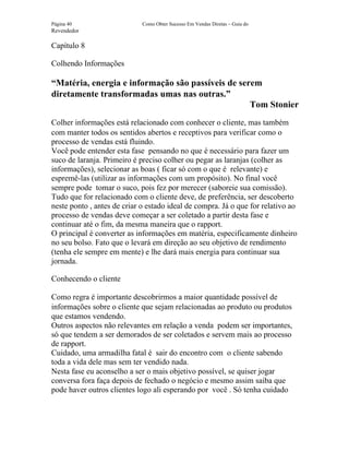 Página 40                    Como Obter Sucesso Em Vendas Diretas – Guia do
Revendedor

Capítulo 8

Colhendo Informações

“Matéria, energia e informação são passíveis de serem
diretamente transformadas umas nas outras.”
                                                   Tom Stonier
Colher informações está relacionado com conhecer o cliente, mas também
com manter todos os sentidos abertos e receptivos para verificar como o
processo de vendas está fluindo.
Você pode entender esta fase pensando no que é necessário para fazer um
suco de laranja. Primeiro é preciso colher ou pegar as laranjas (colher as
informações), selecionar as boas ( ficar só com o que é relevante) e
espremê-las (utilizar as informações com um propósito). No final você
sempre pode tomar o suco, pois fez por merecer (saboreie sua comissão).
Tudo que for relacionado com o cliente deve, de preferência, ser descoberto
neste ponto , antes de criar o estado ideal de compra. Já o que for relativo ao
processo de vendas deve começar a ser coletado a partir desta fase e
continuar até o fim, da mesma maneira que o rapport.
O principal é converter as informações em matéria, especificamente dinheiro
no seu bolso. Fato que o levará em direção ao seu objetivo de rendimento
(tenha ele sempre em mente) e lhe dará mais energia para continuar sua
jornada.

Conhecendo o cliente

Como regra é importante descobrirmos a maior quantidade possível de
informações sobre o cliente que sejam relacionadas ao produto ou produtos
que estamos vendendo.
Outros aspectos não relevantes em relação a venda podem ser importantes,
só que tendem a ser demorados de ser coletados e servem mais ao processo
de rapport.
Cuidado, uma armadilha fatal é sair do encontro com o cliente sabendo
toda a vida dele mas sem ter vendido nada.
Nesta fase eu aconselho a ser o mais objetivo possível, se quiser jogar
conversa fora faça depois de fechado o negócio e mesmo assim saiba que
pode haver outros clientes logo ali esperando por você . Só tenha cuidado
 
